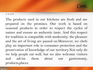 Cont.
…..
The products used in our kitchens are fresh and are
prepared on the premises. Our work is based on
seasonal products in order to respect the cycles of
nature and ensure an authentic taste. And this respect
for tradition is compatible with modernity: the pleasure
and the art of living are passed on.Moreover, we chefs
play an important role in consumer protection and the
preservation of knowledge of our territory.Not only do
we help people eat well, but we also welcome visitors
and advise them about our gastronomy,
products,places.
 