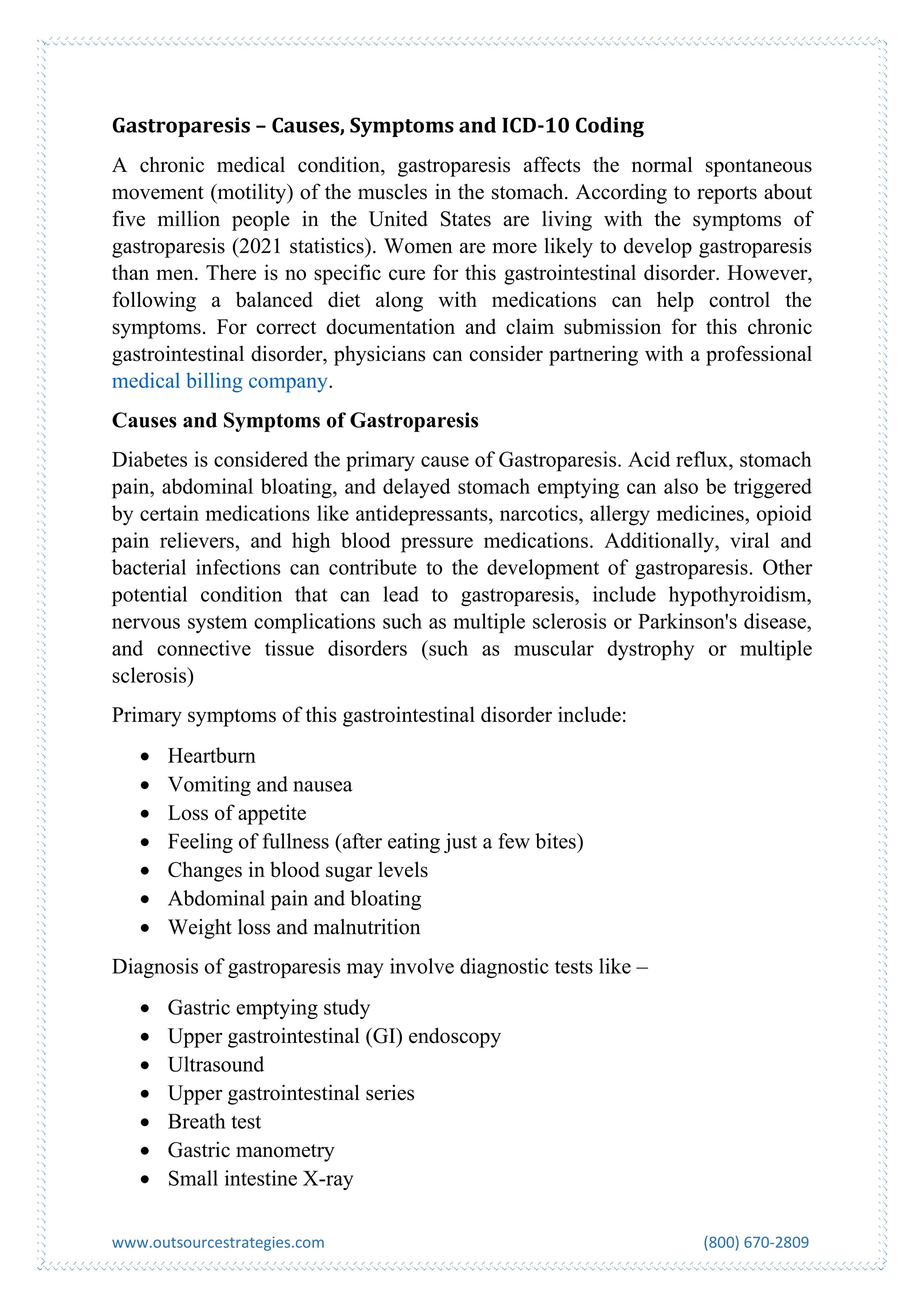 www.outsourcestrategies.com (800) 670-2809
Gastroparesis – Causes, Symptoms and ICD-10 Coding
A chronic medical condition, gastroparesis affects the normal spontaneous
movement (motility) of the muscles in the stomach. According to reports about
five million people in the United States are living with the symptoms of
gastroparesis (2021 statistics). Women are more likely to develop gastroparesis
than men. There is no specific cure for this gastrointestinal disorder. However,
following a balanced diet along with medications can help control the
symptoms. For correct documentation and claim submission for this chronic
gastrointestinal disorder, physicians can consider partnering with a professional
medical billing company.
Causes and Symptoms of Gastroparesis
Diabetes is considered the primary cause of Gastroparesis. Acid reflux, stomach
pain, abdominal bloating, and delayed stomach emptying can also be triggered
by certain medications like antidepressants, narcotics, allergy medicines, opioid
pain relievers, and high blood pressure medications. Additionally, viral and
bacterial infections can contribute to the development of gastroparesis. Other
potential condition that can lead to gastroparesis, include hypothyroidism,
nervous system complications such as multiple sclerosis or Parkinson's disease,
and connective tissue disorders (such as muscular dystrophy or multiple
sclerosis)
Primary symptoms of this gastrointestinal disorder include:
• Heartburn
• Vomiting and nausea
• Loss of appetite
• Feeling of fullness (after eating just a few bites)
• Changes in blood sugar levels
• Abdominal pain and bloating
• Weight loss and malnutrition
Diagnosis of gastroparesis may involve diagnostic tests like –
• Gastric emptying study
• Upper gastrointestinal (GI) endoscopy
• Ultrasound
• Upper gastrointestinal series
• Breath test
• Gastric manometry
• Small intestine X-ray
 
