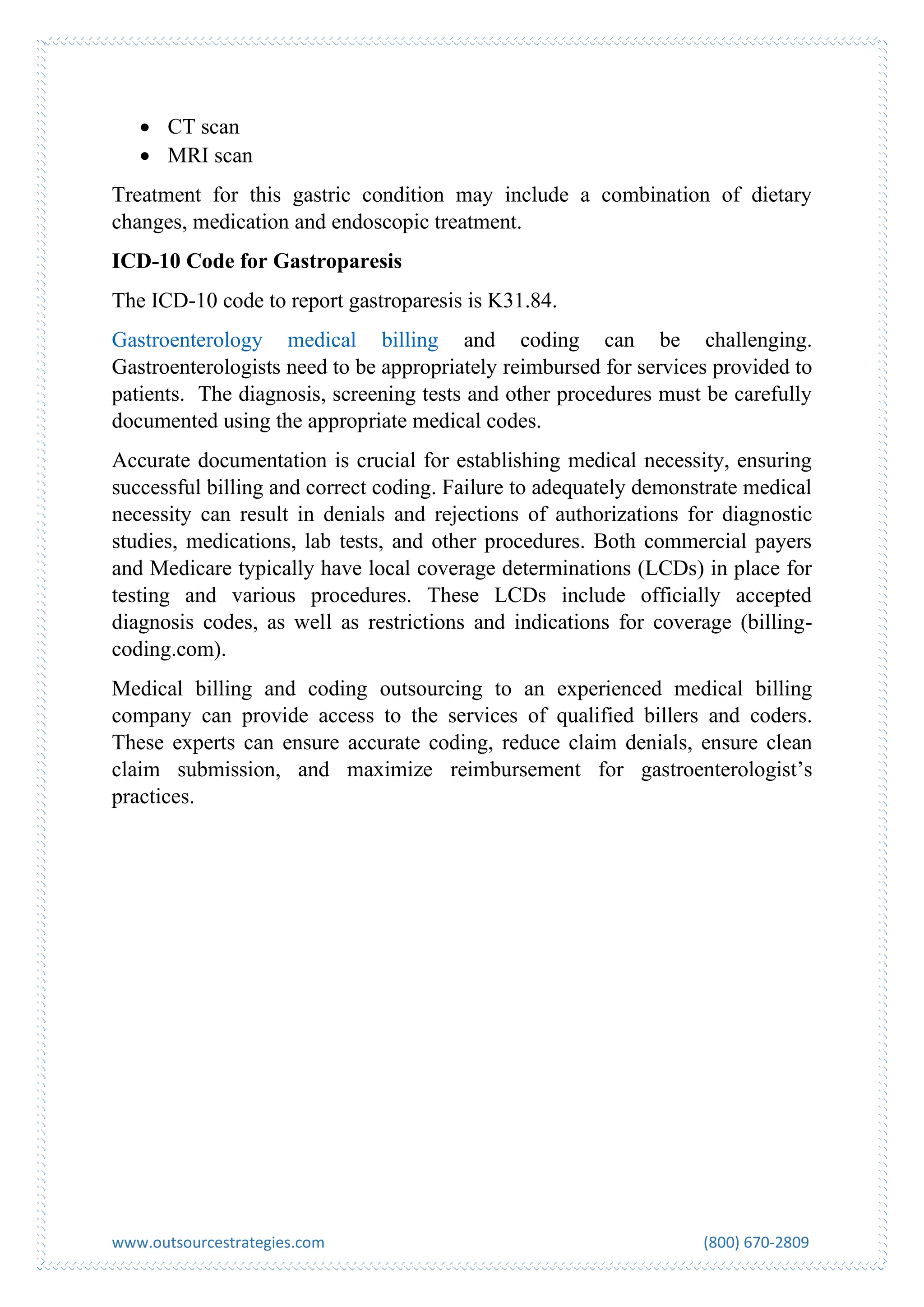 www.outsourcestrategies.com (800) 670-2809
• CT scan
• MRI scan
Treatment for this gastric condition may include a combination of dietary
changes, medication and endoscopic treatment.
ICD-10 Code for Gastroparesis
The ICD-10 code to report gastroparesis is K31.84.
Gastroenterology medical billing and coding can be challenging.
Gastroenterologists need to be appropriately reimbursed for services provided to
patients. The diagnosis, screening tests and other procedures must be carefully
documented using the appropriate medical codes.
Accurate documentation is crucial for establishing medical necessity, ensuring
successful billing and correct coding. Failure to adequately demonstrate medical
necessity can result in denials and rejections of authorizations for diagnostic
studies, medications, lab tests, and other procedures. Both commercial payers
and Medicare typically have local coverage determinations (LCDs) in place for
testing and various procedures. These LCDs include officially accepted
diagnosis codes, as well as restrictions and indications for coverage (billing-
coding.com).
Medical billing and coding outsourcing to an experienced medical billing
company can provide access to the services of qualified billers and coders.
These experts can ensure accurate coding, reduce claim denials, ensure clean
claim submission, and maximize reimbursement for gastroenterologist’s
practices.
 
