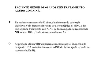 PACIENTE MENOR DE 60 AÑOS CON TRATAMIENTO
AGUDO CON AINE.



En pacientes menores de 60 años, sin síntomas de patología
digestiva, y sin factores de riesgo de úlcera péptica ni HDA, a los
que se paute tratamiento con AINE de forma aguda, se recomienda
NO asociar IBP. (Grado de recomendación A).



Se propone utilizar IBP en pacientes menores de 60 años con alto
riesgo de HDA en tratamiento con AINE de forma aguda. (Grado de
recomendación B).

 