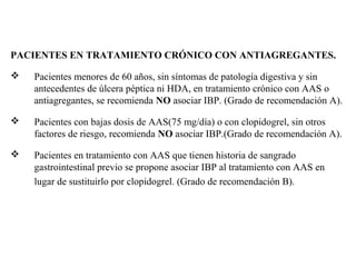 PACIENTES EN TRATAMIENTO CRÓNICO CON ANTIAGREGANTES.


Pacientes menores de 60 años, sin síntomas de patología digestiva y sin
antecedentes de úlcera péptica ni HDA, en tratamiento crónico con AAS o
antiagregantes, se recomienda NO asociar IBP. (Grado de recomendación A).



Pacientes con bajas dosis de AAS(75 mg/día) o con clopidogrel, sin otros
factores de riesgo, recomienda NO asociar IBP.(Grado de recomendación A).



Pacientes en tratamiento con AAS que tienen historia de sangrado
gastrointestinal previo se propone asociar IBP al tratamiento con AAS en
lugar de sustituirlo por clopidogrel. (Grado de recomendación B).

 