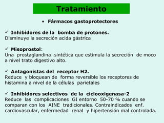 Tratamiento Fármacos gastoprotectores   Inhibidores de la  bomba de protones.  Disminuye la secreción acida gástrica  Misoprostol : Una  prostaglandina  sintética que estimula la secreción  de moco  a nivel trato digestivo alto. Antagonistas del  receptor H2. Reduce  y bloquean de  forma reversible los receptores de histamina a nivel de la células  parietales  Inhibidores selectivos  de la  ciclooxigenasa-2   Reduce  las  complicaciones  GI entorno  50-70 % cuando se  comparan con los  AINE  tradicionales. Contraindicados  enf. cardiovascular, enfermedad  renal  y hipertensión mal controlada.   