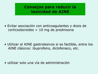 Consejos para reducir la toxicidad de AINE •  Evitar asociación con anticoagulantes y dosis de corticosteroides > 10 mg de prednisona •  Utilizar el AINE gastrolesivos si es factible, entre los AINE clásicos: ibuprofeno, diclofenaco, etc. •  utilizar solo una vía de administración 