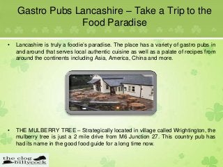 Gastro Pubs Lancashire – Take a Trip to the
Food Paradise
• Lancashire is truly a foodie’s paradise. The place has a variety of gastro pubs in
and around that serves local authentic cuisine as well as a palate of recipes from
around the continents including Asia, America, China and more.
• THE MULBERRY TREE – Strategically located in village called Wrightington, the
mulberry tree is just a 2 mile drive from M6 Junction 27. This country pub has
had its name in the good food guide for a long time now.
 