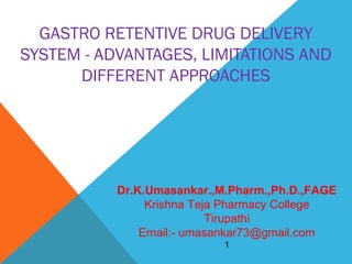 GASTRO RETENTIVE DRUG DELIVERY
SYSTEM - ADVANTAGES, LIMITATIONS AND
DIFFERENT APPROACHES

Dr.K.Umasankar.,M.Pharm.,Ph.D.,FAGE
Krishna Teja Pharmacy College
Tirupathi
Email:- umasankar73@gmail.com
1

 