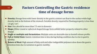 Factors Controlling the Gastric residence
time of dosage forms
 Density: Dosage form with lower density in the gastric content can float to the surface while high
density sink to the bottom of the stomach. Suitable density required for floating property is less than
1.0 gm/ cm3.
 Size: Size should be more than 7.5 mm in diameter.
 Shape: Either round or spherical shaped dosage form exhibit better property related to other
shapes.
 Single or multiple unit formulation: Multiple units are desirable due to foretell release profile.
 Fed or Unfed State: Gastric retention time is less during fasting condition due to rise in gastric
motility.
 Nature of Meal: High amount of fatty acid and other indigestible polymers slow down the gastric
retention time due to variation in gastric motility.
10
 