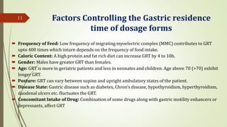 Factors Controlling the Gastric residence
time of dosage forms
 Frequency of Feed: Low frequency of migrating myoelectric complex (MMC) contributes to GRT
upto 400 times which inturn depends on the frequency of food intake.
 Caloric Content: A high protein and fat rich diet can increase GRT by 4 to 10h.
 Gender: Males have greater GRT than females.
 Age: GRT is more in geriatric patients and less in neonates and children. Age above 70 (>70) exhibit
longer GRT.
 Posture: GRT can vary between supine and upright ambulatory states of the patient.
 Disease State: Gastric disease such as diabetes, Chron’s disease, hypothyroidism, hyperthyroidism,
duodenal ulcers etc. fluctuates the GRT.
 Concomitant Intake of Drug: Combination of some drugs along with gastric motility enhancers or
depressants, affect GRT
11
 