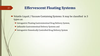 Effervescent Floating Systems
 Volatile Liquid / Vacuum Containing Systems: It may be classified in 3
types as:
 Intragastric Floating Gastrointestinal Drug Delivery System,
 Inflatable Gastrointestinal Delivery Systems and
 Intragastric Osmotically Controlled Drug Delivery System
21
 
