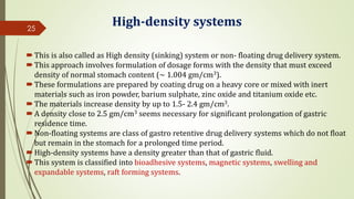 High-density systems
This is also called as High density (sinking) system or non- floating drug delivery system.
This approach involves formulation of dosage forms with the density that must exceed
density of normal stomach content (~ 1.004 gm/cm3).
These formulations are prepared by coating drug on a heavy core or mixed with inert
materials such as iron powder, barium sulphate, zinc oxide and titanium oxide etc.
The materials increase density by up to 1.5- 2.4 gm/cm3.
A density close to 2.5 gm/cm3 seems necessary for significant prolongation of gastric
residence time.
Non-floating systems are class of gastro retentive drug delivery systems which do not float
but remain in the stomach for a prolonged time period.
High-density systems have a density greater than that of gastric fluid.
This system is classified into bioadhesive systems, magnetic systems, swelling and
expandable systems, raft forming systems.
25
 