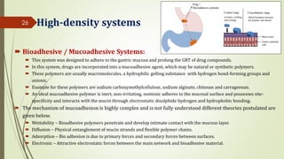 High-density systems
 Bioadhesive / Mucoadhesive Systems:
 This system was designed to adhere to the gastric mucosa and prolong the GRT of drug compounds.
 In this system, drugs are incorporated into a mucoadhesive agent, which may be natural or synthetic polymers.
 These polymers are usually macromolecules, a hydrophilic gelling substance with hydrogen bond-forming groups and
anionic.
 Example for these polymers are sodium carboxymethylcellulose, sodium alginate, chitosan and carrageenan.
 An ideal mucoadhesive polymer is inert, non-irritating, nontoxic adheres to the mucosal surface and possesses site-
specificity and interacts with the mucin through electrostatic disulphide hydrogen and hydrophobic bonding.
 The mechanism of mucoadhesion is highly complex and is not fully understood different theories postulated are
given below.
 Wettability – Bioadhesive polymers penetrate and develop intimate contact with the mucous layer.
 Diffusion – Physical entanglement of mucin strands and flexible polymer chains.
 Adsorption – Bio adhesion is due to primary forces and secondary forces between surfaces.
 Electronic – Attractive electrostatic forces between the main network and bioadhesive material.
26
 