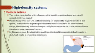 High-density systems
 Magnetic Systems:
 This system consists of an active pharmaceutical ingredient, excipients and also a small
amount of internal magnet.
 Studies have proved that GRT and bioavailability are improved by magnetic tablets. In this
system, extracorporeal magnet is placed over the stomach to control the position of the
dosage form containing an internal magnet, and plasma concentration can be increased in the
presence of an extracorporeal magnet.
 In this system, main drawback is the specific positioning of the magnet is difficult to achieve
and which results in low patient compliance.
27
 