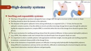 High-density systems
 Swelling and expandable systems:
 This type of drug delivery systems is designed to have a longer GRT through an increase in their volume or shape.
 Swelling should be above the diameter of the sphincter.
 The diameter of the pyloric sphincter varies among individuals, it is reported 12.8 +/- 7.0 mm, but because the
sphincter contains muscles, it has the ability to stretch and allow even large dosage form to pass through the sphincter
during the migration myoelectric complex MMC, to avoid this defect the size of the dosage form should be greater than
20 mm.
 The main mechanism for swelling and drug release from the system is diffusion. In these systems hydrophilic polymers
(e.g.; HPMC, Poly ethylene oxide and Carbopol that can absorb water from the gastric fluids are used.
 It is important to select a suitable polymer with appropriate molecular weight, viscosity grade and swelling properties
to maintain a sustained release profile of the dosage forms.
 Some of the limitations of expandable systems are difficulty in storing easily hydrolysable biodegradable polymers,
being difficult to manufacture and may not be cost-effective, difficulty in maintaining the structural integrity and may
cause bowel obstruction, intestinal adhesion and gastropathy.
28
 