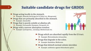 Suitable candidate drugs for GRDDS
 Drugs acting locally in the stomach.
 Example: Antacids and drugs for H. Pylori viz., Misoprostol.
 Drugs that are primarily absorbed in the stomach.
 Example: Amoxicillin
 Drugs that is poorly soluble at alkaline pH.
 Example: Furosamide, Diazepam, Verapamil, etc.
 Drugs with a narrow absorption window.
 Example: Cyclosporine, , Levodopa, Methotrexate etc.
5
 Drugs which are absorbed rapidly from the GI tract.
 Example: Metronidazole, tetracycline.
 Drugs that degrade in the colon.
 Example: Ranitidine, Metformin.
 Drugs that disturb normal colonic microbes
 Example: antibiotics against Helicobacter pylori.
 