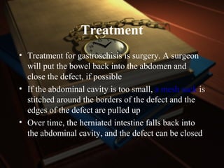 Treatment
• Treatment for gastroschisis is surgery. A surgeon
will put the bowel back into the abdomen and
close the defect, if possible
• If the abdominal cavity is too small, a mesh sack is
stitched around the borders of the defect and the
edges of the defect are pulled up
• Over time, the herniated intestine falls back into
the abdominal cavity, and the defect can be closed
 