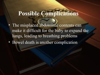 Possible Complications
• The misplaced abdominal contents can
make it difficult for the baby to expand the
lungs, leading to breathing problems
• Bowel death is another complication
 