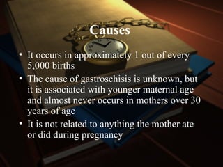 Causes
• It occurs in approximately 1 out of every
5,000 births
• The cause of gastroschisis is unknown, but
it is associated with younger maternal age
and almost never occurs in mothers over 30
years of age
• It is not related to anything the mother ate
or did during pregnancy
 