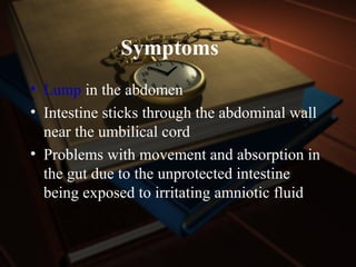 Symptoms
• Lump in the abdomen
• Intestine sticks through the abdominal wall
near the umbilical cord
• Problems with movement and absorption in
the gut due to the unprotected intestine
being exposed to irritating amniotic fluid
 