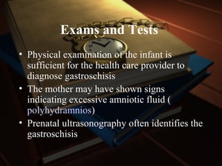 Exams and Tests
• Physical examination of the infant is
sufficient for the health care provider to
diagnose gastroschisis
• The mother may have shown signs
indicating excessive amniotic fluid (
polyhydramnios)
• Prenatal ultrasonography often identifies the
gastroschisis
 
