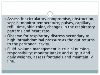  Assess for circulatory compromise, obstruction,
  sepsis: monitor temperature, pulses, capillary
  refill time, skin color, changes in the respiratory
  patterns and heart rate.
 Observe for respiratory distress secondary to
  high intraabdominal pressure as the gut returns
  to the peritoneal cavity.
 Fluid-volume management is crucial nursing
  responsibility: monitor intake and output and
  daily weights, assess fontanels and maintain IV
  line.
 