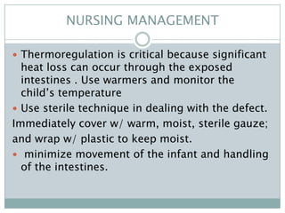 NURSING MANAGEMENT

 Thermoregulation is critical because significant
  heat loss can occur through the exposed
  intestines . Use warmers and monitor the
  child’s temperature
 Use sterile technique in dealing with the defect.
Immediately cover w/ warm, moist, sterile gauze;
and wrap w/ plastic to keep moist.
 minimize movement of the infant and handling
  of the intestines.
 