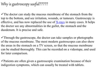 Why is gastroscopy useful?????
The doctor can study the mucous membrane of the stomach from the
top to the bottom, and see irritation, wounds, or tumours. Gastroscopy is
effective, and has now replaced the use of X-rays in many cases. It helps
the doctor see any abnormalities in the gullet, the stomach and the
duodenum. It is precise and safe.
Through the gastroscope, the doctor can take samples or photographs
of the mucous membrane. The most modern gastroscopes can also show
the areas in the stomach on a TV screen, so that the mucous membrane
can be studied thoroughly. This can be recorded on a videotape, and used
for later comparison.
Patients are often given a gastroscopic examination because of their
indigestion symptoms, which can usually be treated with tablets.
 