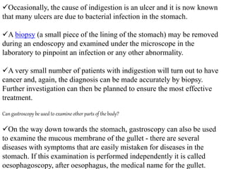 Occasionally, the cause of indigestion is an ulcer and it is now known
that many ulcers are due to bacterial infection in the stomach.
A biopsy (a small piece of the lining of the stomach) may be removed
during an endoscopy and examined under the microscope in the
laboratory to pinpoint an infection or any other abnormality.
A very small number of patients with indigestion will turn out to have
cancer and, again, the diagnosis can be made accurately by biopsy.
Further investigation can then be planned to ensure the most effective
treatment.
Can gastroscopy be used to examine other parts of the body?
On the way down towards the stomach, gastroscopy can also be used
to examine the mucous membrane of the gullet - there are several
diseases with symptoms that are easily mistaken for diseases in the
stomach. If this examination is performed independently it is called
oesophagoscopy, after oesophagus, the medical name for the gullet.
 