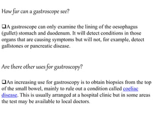 How far can a gastroscope see?
A gastroscope can only examine the lining of the oesophagus
(gullet) stomach and duodenum. It will detect conditions in those
organs that are causing symptoms but will not, for example, detect
gallstones or pancreatic disease.
Are there other uses for gastroscopy?
An increasing use for gastroscopy is to obtain biopsies from the top
of the small bowel, mainly to rule out a condition called coeliac
disease. This is usually arranged at a hospital clinic but in some areas
the test may be available to local doctors.
 