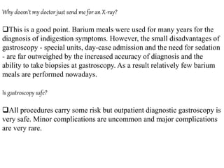 Why doesn't my doctor just send me for an X-ray?
This is a good point. Barium meals were used for many years for the
diagnosis of indigestion symptoms. However, the small disadvantages of
gastroscopy - special units, day-case admission and the need for sedation
- are far outweighed by the increased accuracy of diagnosis and the
ability to take biopsies at gastroscopy. As a result relatively few barium
meals are performed nowadays.
Is gastroscopy safe?
All procedures carry some risk but outpatient diagnostic gastroscopy is
very safe. Minor complications are uncommon and major complications
are very rare.
 