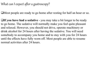 What can I expect after a gastroscopy?
Most people are ready to go home after resting for half an hour or so.
If you have had a sedative - you may take a bit longer to be ready
to go home. The sedative will normally make you feel quite pleasant
and relaxed. However, you should not drive, operate machinery or
drink alcohol for 24 hours after having the sedative. You will need
somebody to accompany you home and to stay with you for 24 hours
until the effects have fully worn off. Most people are able to resume
normal activities after 24 hours.
 