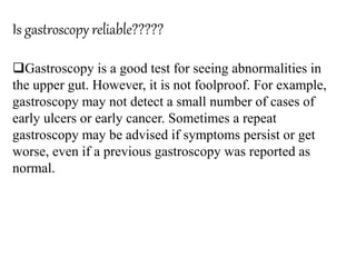 Is gastroscopy reliable?????
Gastroscopy is a good test for seeing abnormalities in
the upper gut. However, it is not foolproof. For example,
gastroscopy may not detect a small number of cases of
early ulcers or early cancer. Sometimes a repeat
gastroscopy may be advised if symptoms persist or get
worse, even if a previous gastroscopy was reported as
normal.
 