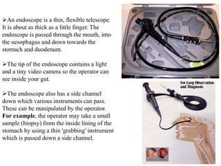 An endoscope is a thin, flexible telescope.
It is about as thick as a little finger. The
endoscope is passed through the mouth, into
the oesophagus and down towards the
stomach and duodenum.
The tip of the endoscope contains a light
and a tiny video camera so the operator can
see inside your gut.
The endoscope also has a side channel
down which various instruments can pass.
These can be manipulated by the operator.
For example, the operator may take a small
sample (biopsy) from the inside lining of the
stomach by using a thin 'grabbing' instrument
which is passed down a side channel.
 