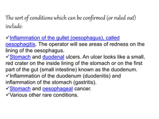 The sort of conditions which can be confirmed (or ruled out)
include:
Inflammation of the gullet (oesophagus), called
oesophagitis. The operator will see areas of redness on the
lining of the oesophagus.
Stomach and duodenal ulcers. An ulcer looks like a small,
red crater on the inside lining of the stomach or on the first
part of the gut (small intestine) known as the duodenum.
Inflammation of the duodenum (duodenitis) and
inflammation of the stomach (gastritis).
Stomach and oesophageal cancer.
Various other rare conditions.
 