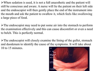 When sedation is used, it is not a full anaesthetic and the patient will
still be conscious and aware. A nurse will lie the patient on their left side
and the endoscopist will then gently place the end of the instrument into
the mouth and ask the patient to swallow it, which feels like swallowing
a large piece of food.
The endoscopist may need to put some air into the stomach to perform
the examination effectively and this can cause discomfort or even a need
to belch. This is perfectly normal.
The endoscopist will closely examine the lining of the gullet, stomach
and duodenum to identify the cause of the symptoms. It will take about
10 to 15 minutes.
 