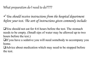 What preparation do I need to do????
You should receive instructions from the hospital department
before your test. The sort of instructions given commonly include:
You should not eat for 4-6 hours before the test. The stomach
needs to be empty. (Small sips of water may be allowed up to two
hours before the test.)
If you have a sedative you will need somebody to accompany you
home.
Advice about medication which may need to be stopped before
the test.
 