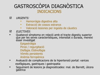 GASTROSCÒPIA DIAGNÒSTICA   INDICACIONS URGENTS: Hemorràgia digestiva alta Extracció de cossos estranys Valoració lesiones per ingesta de càustics ELECTIVES:  Qualsevol símptoma en relació amb el tracte digestiu superior que per les seves característiques, intensitat o durada, mereixi ésser investigat Epigastràlgia Pirosi / regurgitació Disfàgia /Odinofàgia Vòmits persistents Anèmia ferropènica Avaluació de complicacions de la hipertensió portal: varices esofàgiques, gastriques i gastropatia Seguiment de lesions ja diagnosticades: mal. de Barrett, úlcera gàstrica 