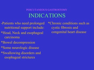 -Patients who need prolonged
nutritional support include:
*Head, Neck and esophageal
carcinoma
*Bowel decompression
*Some neurologic disease
*Swallowing disorders and
esophageal strictures
*Chronic conditions such as
cystic fibrosis and
congenital heart disease
PERCUTANEOUS GASTROSTOMY
INDICATIONS
 