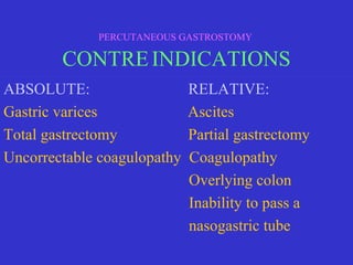 ABSOLUTE: RELATIVE:
Gastric varices Ascites
Total gastrectomy Partial gastrectomy
Uncorrectable coagulopathy Coagulopathy
Overlying colon
Inability to pass a
nasogastric tube
PERCUTANEOUS GASTROSTOMY
CONTREINDICATIONS
 