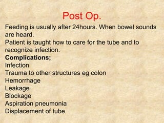 Post Op.
Feeding is usually after 24hours. When bowel sounds
are heard.
Patient is taught how to care for the tube and to
recognize infection.
Complications;
Infection
Trauma to other structures eg colon
Hemorrhage
Leakage
Blockage
Aspiration pneumonia
Displacement of tube
 