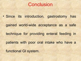Conclusion
• Since its introduction, gastrostomy has
gained world-wide acceptance as a safe
technique for providing enteral feeding in
patients with poor oral intake who have a
functional GI system.
 