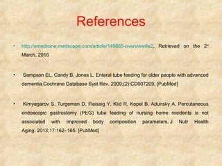 References
• http://emedicine.medscape.com/article/149665-overview#a2. Retrieved on the 2nd
March, 2016
• Sampson EL, Candy B, Jones L. Enteral tube feeding for older people with advanced
dementia.Cochrane Database Syst Rev. 2009;(2):CD007209. [PubMed]
• Kimyagarov S, Turgeman D, Fleissig Y, Klid R, Kopel B, Adunsky A. Percutaneous
endoscopic gastrostomy (PEG) tube feeding of nursing home residents is not
associated with improved body composition parameters. J Nutr Health
Aging. 2013;17:162–165. [PubMed]
 