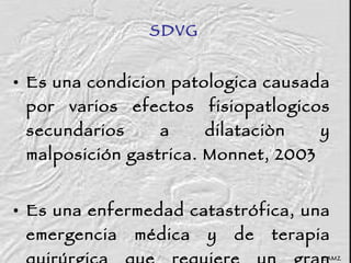Es una condicion patologica causada por varios efectos fisiopatlogicos secundarios a dilataciòn y malposición gastrica. Monnet, 2003 Es una enfermedad catastrófica, una emergencia médica y de terapia quirúrgica que requiere un gran cuidado intra y post operatorio. Brockman, 2000 SDVG CAMZ 