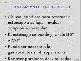 TRATAMIENTO QUIRURGICO Cirugía inmediata para retornar el estómago a su lugar, evaluar compromiso vascular. El estómago se puede girar de 180º a 270º Puede ser necesaria la gastrocentesis intraoperatoria Remover porciones desvitalizadas de estómago y bazo. CAMZ SDVG 