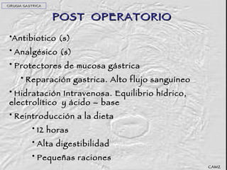 POST  OPERATORIO Antibiotico (s) Analgésico (s) Protectores de mucosa gástrica Reparación gastrica. Alto flujo sanguíneo Hidratación Intravenosa. Equilibrio hídrico, electrolítico  y ácido – base Reintroducción a la dieta 12 horas Alta digestibilidad Pequeñas raciones CAMZ CIRUGIA GASTRICA 
