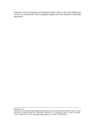 endoscopy, both the diagnostic and therapeutic aspects when we deal with bleeding per
rectum in an infrastructure which is equipped enough with all the methods of endoscopic
haemostasis.

--------------------------------------------------------------------------------------------------------------------Endoscopy Asia
2nd Floor, Lion Tarachand Bapa Hospital Marg,Jain Society, Sion (West),Mumbai 400 022, India. Contact
No (09:30 - 20:30) 022 2404 3522 / 2404 4680, 3208 8827 / 8 / 9 | Emergency (08:30 - 23:30) +91 93200
91763 / 98200 91763 | Email: enquiry@endoscopyasia.com |Telefax: 022 2404 4680

 