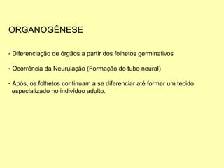 ORGANOGÊNESE Diferenciação de órgãos a partir dos folhetos germinativos  Ocorrência da Neurulação (Formação do tubo neural) Após, os folhetos continuam a se diferenciar até formar um tecido  especializado no indivíduo adulto. 