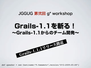 JGGUG 第弐回 g* workshop


          Grails-1.1を斬る！
        ∼Grails-1.1からのチーム開発∼

                                           間近
                                      リ ース
                            .1. 1リ
                  r ai ls-1
               G

def speaker = new Cast(name:”T.Yamamoto”,version:”G*2-2009-05-08”)
 