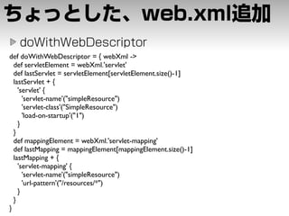 def doWithWebDescriptor = { webXml ->
  def servletElement = webXml.'servlet'
  def lastServlet = servletElement[servletElement.size()-1]
  lastServlet + {
    'servlet' {
      'servlet-name'("simpleResource")
      'servlet-class'("SimpleResource")
      'load-on-startup'("1")
    }
  }
  def mappingElement = webXml.'servlet-mapping'
  def lastMapping = mappingElement[mappingElement.size()-1]
  lastMapping + {
    'servlet-mapping' {
      'servlet-name'("simpleResource")
      'url-pattern'("/resources/*")
    }
  }
}
 