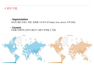 # 분석 기법
- Segmentation
유저의 행동 트렌드, 패턴, 변화를 나누어서 보기(date, time, device, 지역 등등)
- Context
지표를 이해하여 실적이 좋은지 나쁜지 파악할 수 있음
 