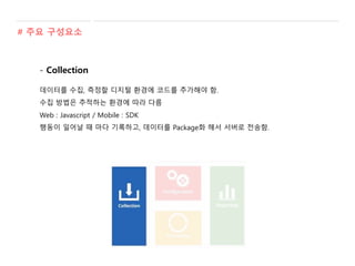 # 주요 구성요소
- Collection
데이터를 수집, 측정할 디지털 환경에 코드를 추가해야 함.
수집 방법은 추적하는 환경에 따라 다름
Web : Javascript / Mobile : SDK
행동이 일어날 때 마다 기록하고, 데이터를 Package화 해서 서버로 전송함.
 