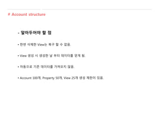 - 알아두어야 할 점
• 한번 삭제한 View는 복구 할 수 없음.
• View 생성 시 생성한 날 부터 데이터를 얻게 됨.
• 자동으로 기존 데이터를 가져오지 않음.
• Account 100개, Property 50개, View 25개 생성 제한이 있음.
# Account structure
 